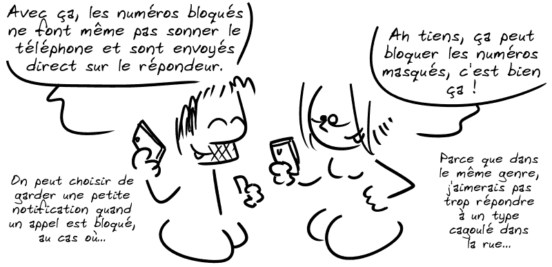 Gee : « Avec ça, les numéros bloqués ne font même pas sonner le téléphone et sont envoyés direct sur le répondeur. On peut choisir de garder une petite notification quand un appel est bloqué, au cas où. » La Geekette : « Ah tiens, ça peut bloquer les numéros masqués, c'est bien ça !  Parce que dans le même genre, j'aimerais pas trop répondre à un type cagoulé dans la rue… »